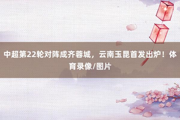 中超第22轮对阵成齐蓉城，云南玉昆首发出炉！体育录像/图片