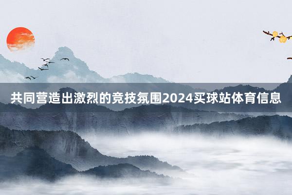 共同营造出激烈的竞技氛围2024买球站体育信息