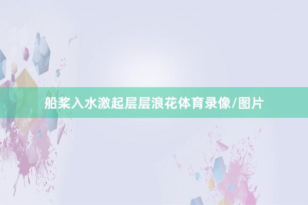船桨入水激起层层浪花体育录像/图片