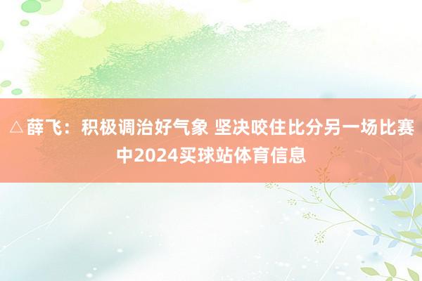 △薛飞:积极调治好气象 坚决咬住比分另一场比赛中2024买球站体育信息