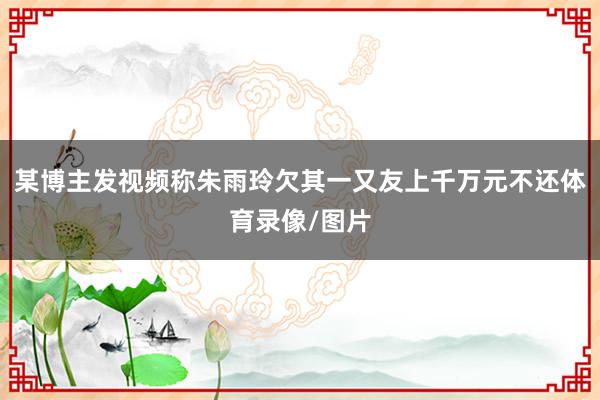 某博主发视频称朱雨玲欠其一又友上千万元不还体育录像/图片