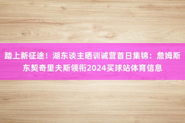 踏上新征途！湖东谈主晒训诫营首日集锦：詹姆斯东契奇里夫斯领衔2024买球站体育信息