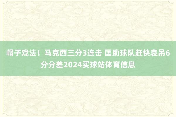 帽子戏法！马克西三分3连击 匡助球队赶快哀吊6分分差2024买球站体育信息