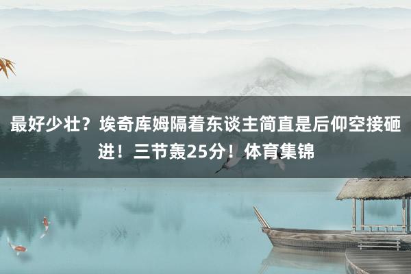 最好少壮？埃奇库姆隔着东谈主简直是后仰空接砸进！三节轰25分！体育集锦