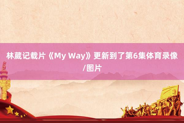 林葳记载片《My Way》更新到了第6集体育录像/图片