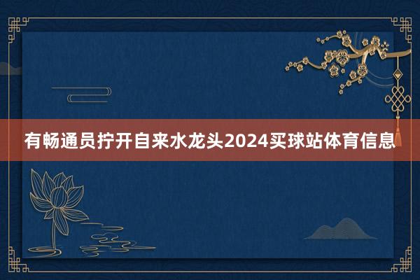 有畅通员拧开自来水龙头2024买球站体育信息