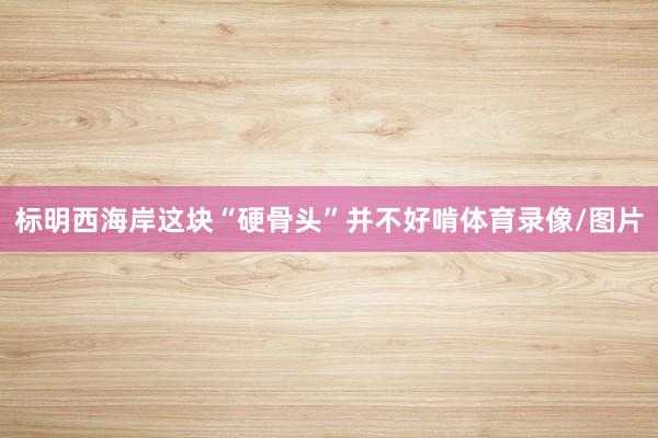 标明西海岸这块“硬骨头”并不好啃体育录像/图片