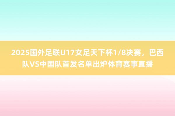 2025国外足联U17女足天下杯1/8决赛，巴西队VS中国队首发名单出炉体育赛事直播