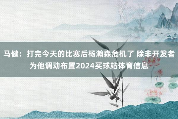马健：打完今天的比赛后杨瀚森危机了 除非开发者为他调动布置2024买球站体育信息