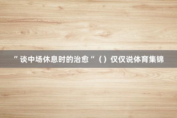 ”谈中场休息时的治愈“（）仅仅说体育集锦