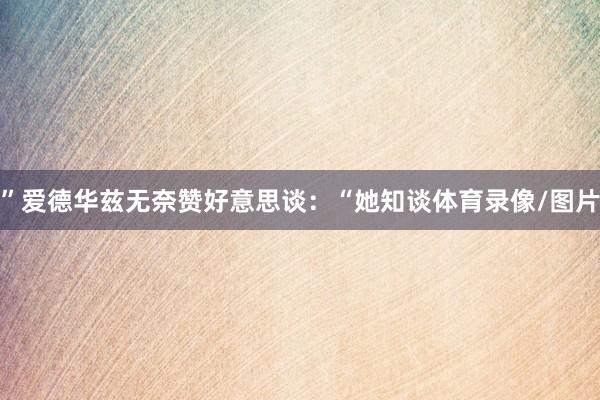 ”爱德华兹无奈赞好意思谈：“她知谈体育录像/图片