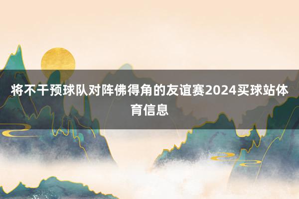 将不干预球队对阵佛得角的友谊赛2024买球站体育信息