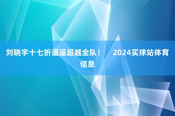 刘晓宇十七折遥遥超越全队! 2024买球站体育信息