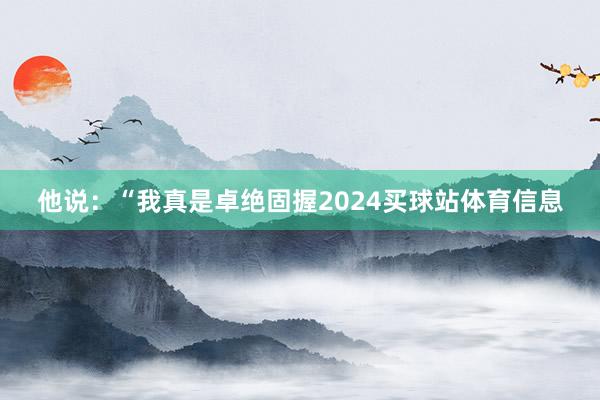他说：“我真是卓绝固握2024买球站体育信息