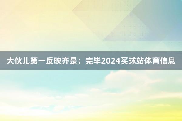 大伙儿第一反映齐是：完毕2024买球站体育信息
