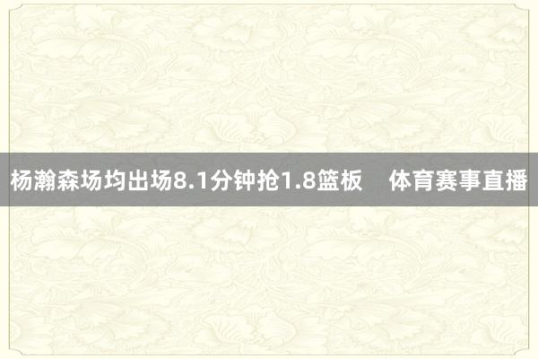 杨瀚森场均出场8.1分钟抢1.8篮板    体育赛事直播