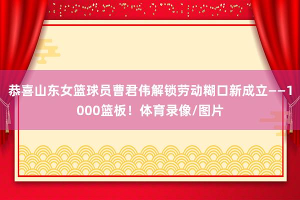 恭喜山东女篮球员曹君伟解锁劳动糊口新成立——1000篮板！体育录像/图片