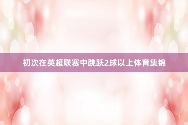 初次在英超联赛中跳跃2球以上体育集锦