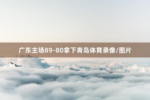 广东主场89-80拿下青岛体育录像/图片
