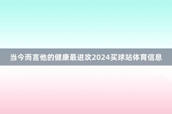 当今而言他的健康最进攻2024买球站体育信息
