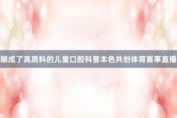 酿成了高质料的儿童口腔科普本色共创体育赛事直播
