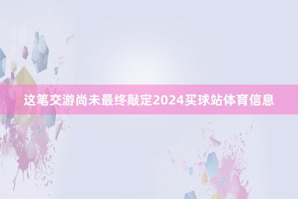 这笔交游尚未最终敲定2024买球站体育信息