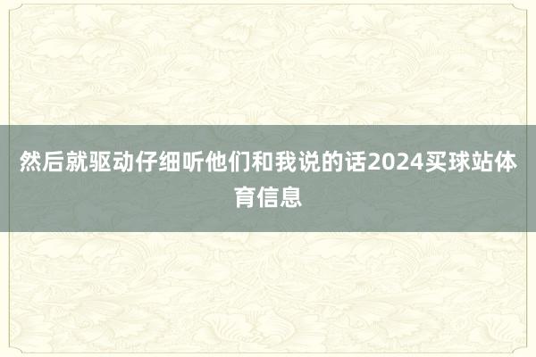 然后就驱动仔细听他们和我说的话2024买球站体育信息