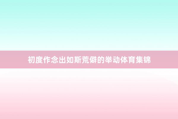 初度作念出如斯荒僻的举动体育集锦