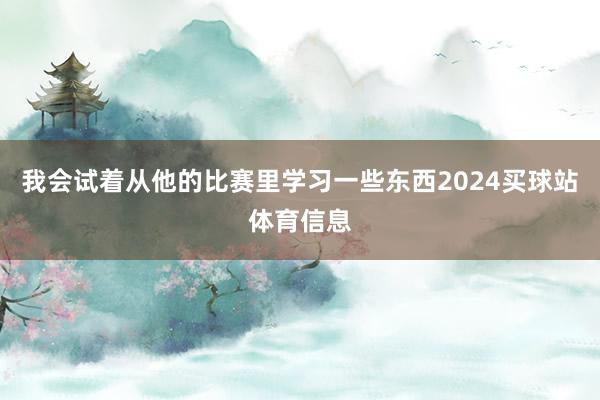 我会试着从他的比赛里学习一些东西2024买球站体育信息