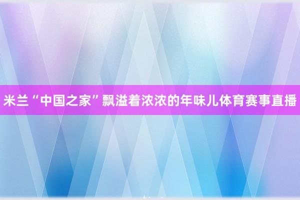 米兰“中国之家”飘溢着浓浓的年味儿体育赛事直播