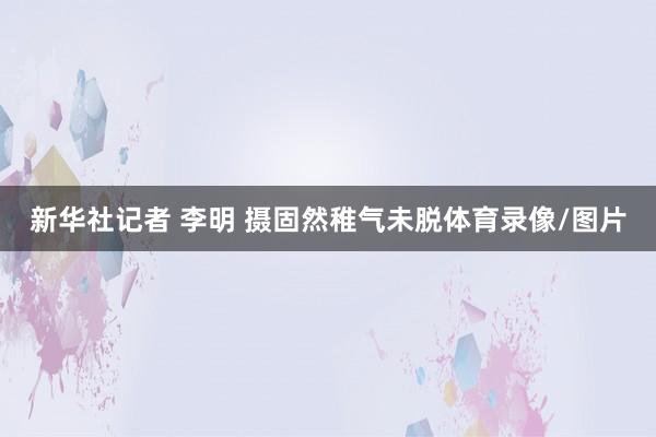 新华社记者 李明 摄固然稚气未脱体育录像/图片
