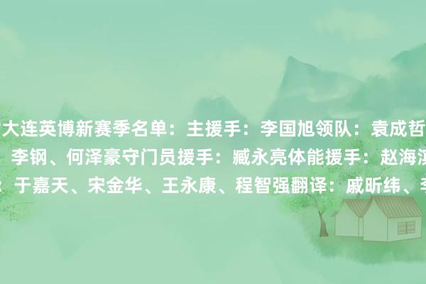 附大连英博新赛季名单：主援手：李国旭领队：袁成哲副领队：赵群助理援手：刘玉建、李钢、何泽豪守门员援手：臧永亮体能援手：赵海滨、郑涛工夫分析：陈韵峰队医：于嘉天、宋金华、王永康、程智强翻译：戚昕纬、李日新队务：赵行、刘兴勇新闻官：任健球员：1-葛彭、2-马马杜（F）、4-阿利米（F）、5-彭顺杰、6-宋岳、7-罗竞、8-张华晨、10-斯坦丘（F）、11-马莱莱（F）、14-闫奕涵、15-温家宝、16-朱鹏宇、17-李昂、20-刘伟国、21-吕鹏、22-毛伟杰、23-黄山、24-毕津浩、26-黄子豪、27-杨铭锐、28-孙康博、29-靖宽杰、30-阿奇姆彭（F）、33-曹海清、37-张城瑞、38-吕焯毅、40-廖锦涛、44-冯劲、56-曾俊豪、59-肖力荣    体育录像/图片