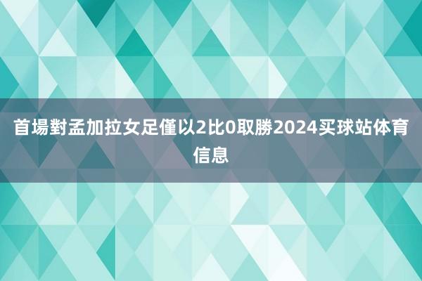 首場對孟加拉女足僅以2比0取勝2024买球站体育信息