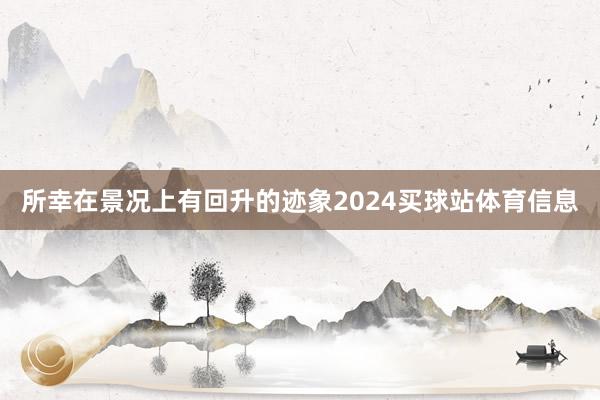 所幸在景况上有回升的迹象2024买球站体育信息