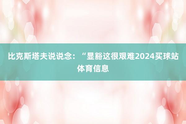 比克斯塔夫说说念：“显豁这很艰难2024买球站体育信息