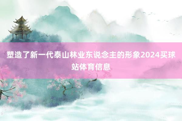 塑造了新一代泰山林业东说念主的形象2024买球站体育信息