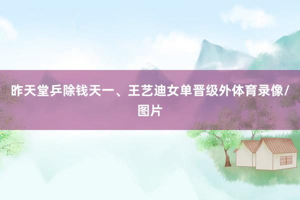 昨天堂乒除钱天一、王艺迪女单晋级外体育录像/图片