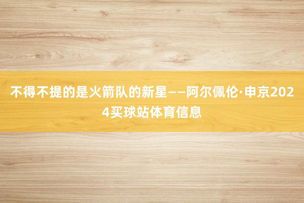 不得不提的是火箭队的新星——阿尔佩伦·申京2024买球站体育信息