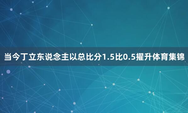 当今丁立东说念主以总比分1.5比0.5擢升体育集锦