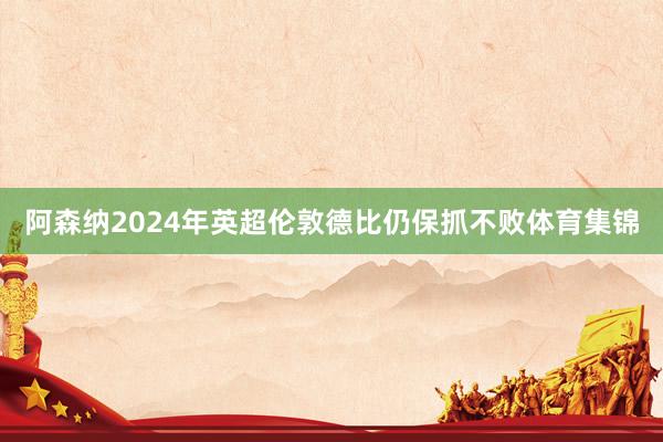 阿森纳2024年英超伦敦德比仍保抓不败体育集锦