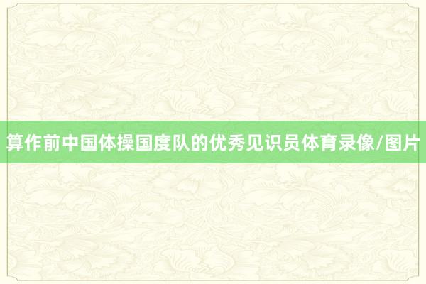 算作前中国体操国度队的优秀见识员体育录像/图片