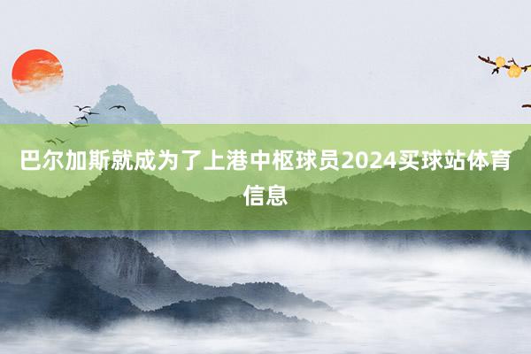 巴尔加斯就成为了上港中枢球员2024买球站体育信息