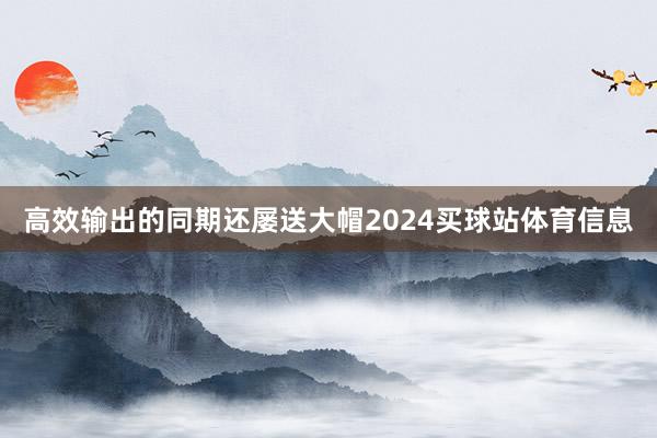 高效输出的同期还屡送大帽2024买球站体育信息