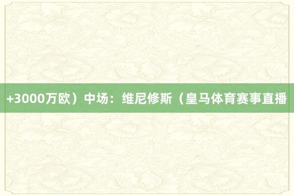 +3000万欧）中场：维尼修斯（皇马体育赛事直播