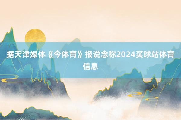 据天津媒体《今体育》报说念称2024买球站体育信息