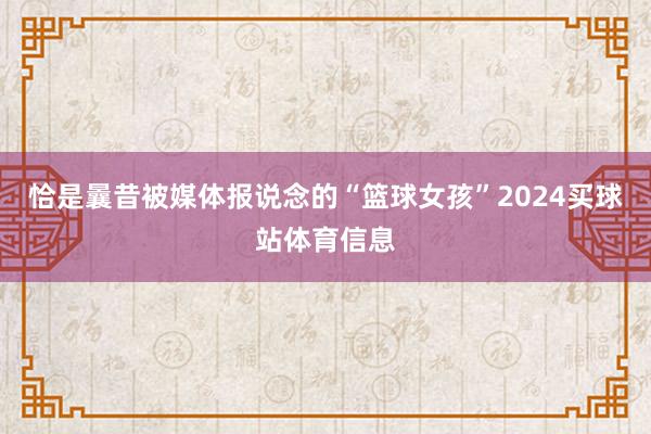 恰是曩昔被媒体报说念的“篮球女孩”2024买球站体育信息