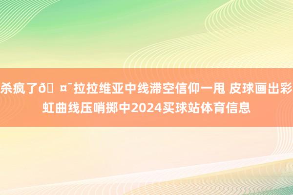 杀疯了🤯拉拉维亚中线滞空信仰一甩 皮球画出彩虹曲线压哨掷中2024买球站体育信息
